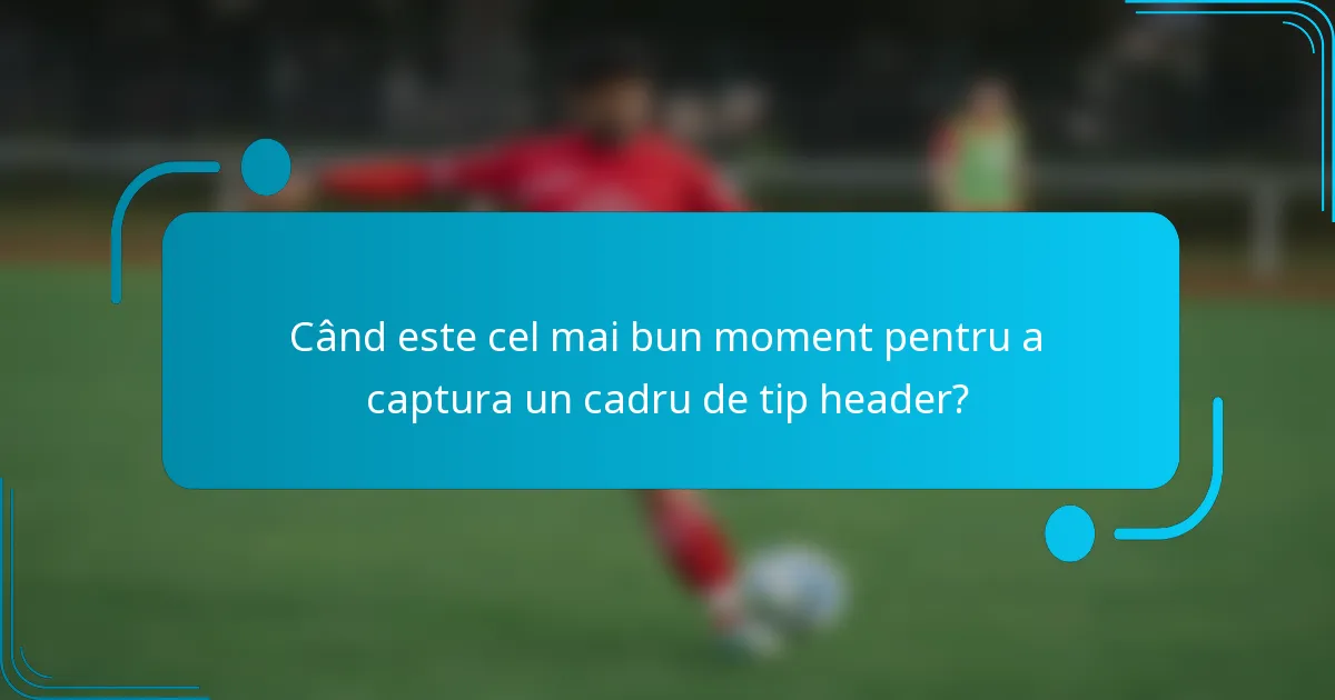 Când este cel mai bun moment pentru a captura un cadru de tip header?