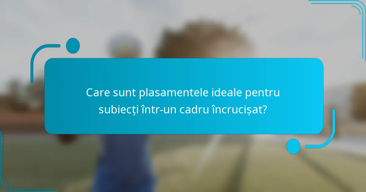 Care sunt plasamentele ideale pentru subiecți într-un cadru încrucișat?