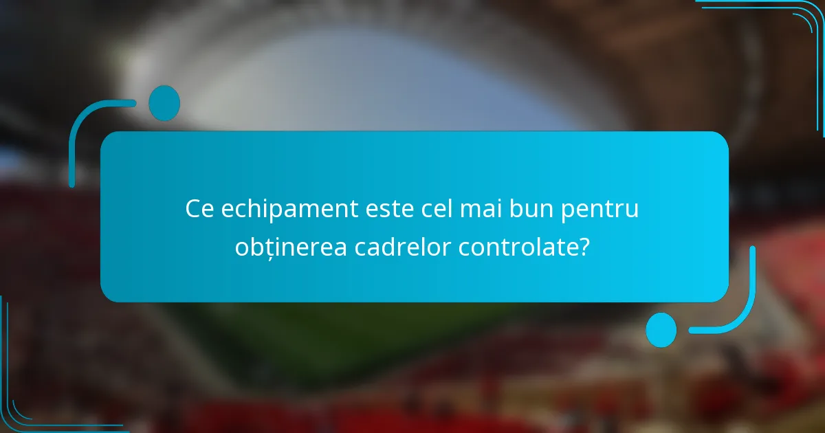 Ce echipament este cel mai bun pentru obținerea cadrelor controlate?