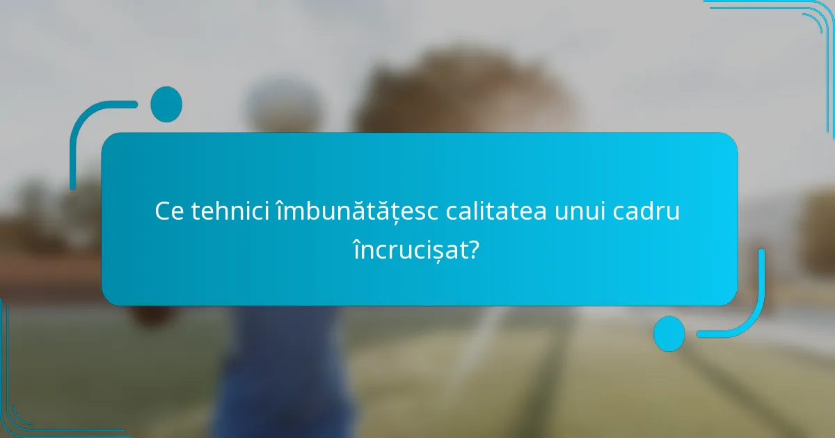 Ce tehnici îmbunătățesc calitatea unui cadru încrucișat?